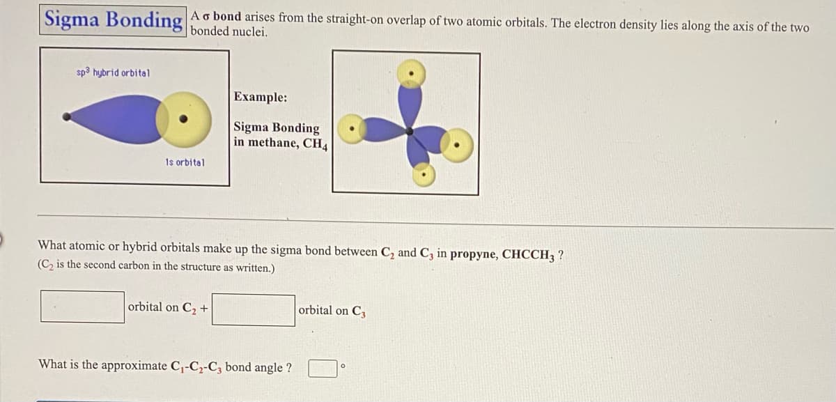 Sigma Bonding Ao bond arises from the straight-on overlap of two atomic orbitals. The electron density lies along the axis of the two
bonded nuclei.
sp3 hybrid orbital
Example:
Sigma Bonding
in methane, CH4
1s orbital
What atomic or hybrid orbitals make up the sigma bond between C, and C, in propyne, CHCCH3 ?
(C, is the second carbon in the structure as written.)
orbital on C2 +
orbital on C
What is the approximate C,-C2-C, bond angle ?
