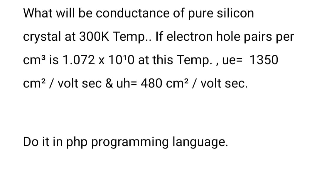 What will be conductance of pure silicon
crystal at 300K Temp.. If electron hole pairs per
cm3 is 1.072 x 10'0 at this Temp. , ue= 1350
cm? / volt sec & uh= 480 cm² / volt sec.
Do it in php programming language.
