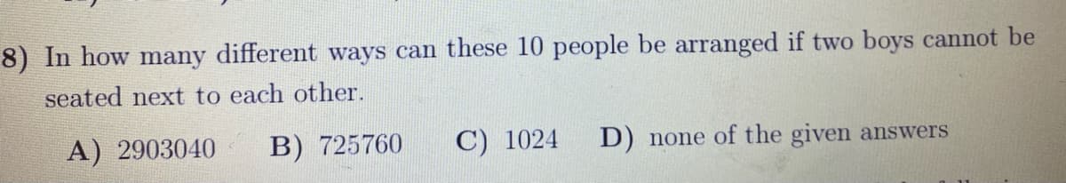 8) In how many different ways can these 10 people be arranged if two boys cannot be
seated next to each other.
A) 2903040
B) 725760
C) 1024
D) none of the given answers
