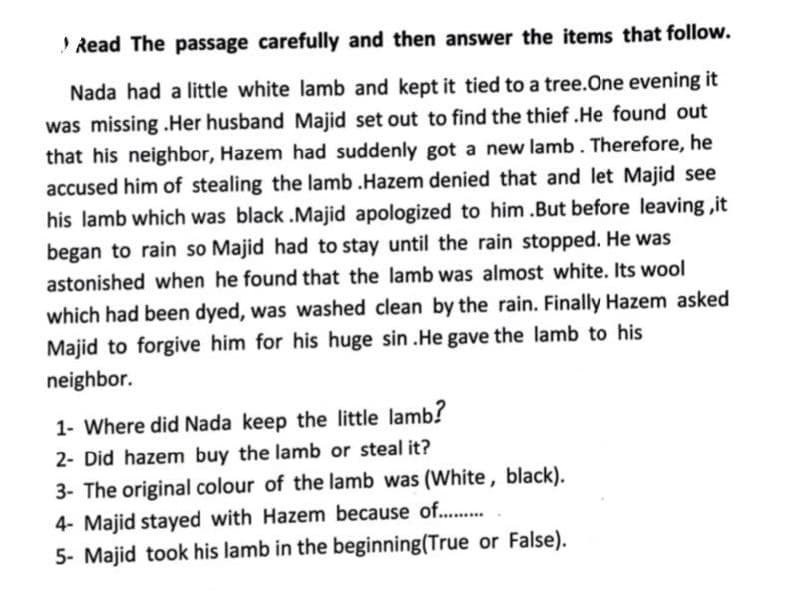 Read The passage carefully and then answer the items that follow.
Nada had a little white lamb and kept it tied to a tree.One evening it
was missing .Her husband Majid set out to find the thief .He found out
that his neighbor, Hazem had suddenly got a new lamb. Therefore, he
accused him of stealing the lamb .Hazem denied that and let Majid see
his lamb which was black .Majid apologized to him .But before leaving ,it
began to rain so Majid had to stay until the rain stopped. He was
astonished when he found that the lamb was almost white. Its wool
which had been dyed, was washed clean by the rain. Finally Hazem asked
Majid to forgive him for his huge sin .He gave the lamb to his
neighbor.
1- Where did Nada keep the little lamb?
2- Did hazem buy the lamb or steal it?
3- The original colour of the lamb was (White, black).
4- Majid stayed with Hazem because of...
5- Majid took his lamb in the beginning(True or False).
