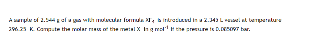 A sample of 2.544 g of a gas with molecular formula XF4 is introduced in a 2.345 L vessel at temperature
296.25 K. Compute the molar mass of the metal X in g mol-1 if the pressure is 0.085097 bar.
