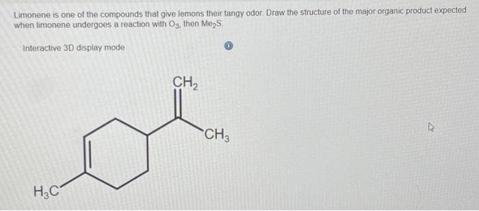 Limonene is one of the compounds that give lemons their tangy odor Draw the structure of the major organic product expected
when limonene undergoes a reaction with O3, then Me₂S.
Interactive 3D display mode
H3C
CH₂
CH3
4