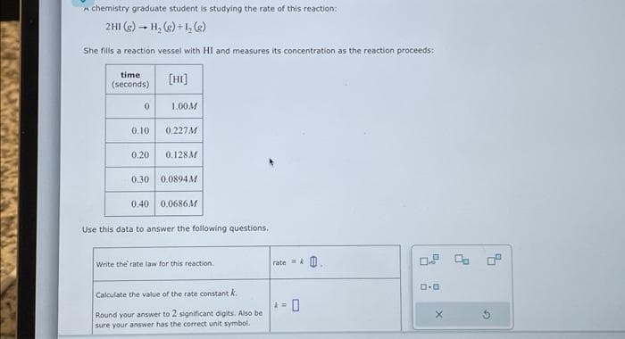 A chemistry graduate student is studying the rate of this reaction:
2H1 (g) - H₂ (g) +1₂ (g)
She fills a reaction vessel with HI and measures its concentration as the reaction proceeds:
time
(seconds)
0
0.10
[HI]
1.00 M
0.227M
0.20 0.128M
0.30 0.0894M
0.40 0.0686M
Use this data to answer the following questions.
Write the rate law for this reaction.
Calculate the value of the rate constant k
Round your answer to 2 significant digits. Also be
sure your answer has the correct unit symbol.
rate=&
D.D