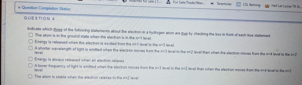 > Question Completion Status:
QUESTION 4
Roaches for sale | C...
For Sale/Trade/Wan... * Tarantulas
CSL Behring
Hell Let Loose TR St...
Indicate which three of the following statements about the electron in a hydrogen atom are true by checking the box in front of each true statement.
The atom is in the ground state when the electron is in the n=1 level.
Energy is released when the electron is excited from the n=1 level to the n=3 level.
A shorter wavelength of light is emitted when the electron moves from the n=3 level to the n=2 level than when the electron moves from the n=4 level to the n=2
level.
Energy is always released when an electron relaxes.
A lower frequency of light is emitted when the electron moves from the n=3 level to the n=2 level than when the electron moves from the n=4 level to the n=2
level.
The atom is stable when the electron relaxes to the n=2 level.