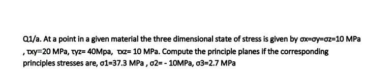 Q1/a. At a point in a given material the three dimensional state of stress is given by ox=oy=oz=10 MPa
,Dxy=20 MPa, tyz= 40Mpa, TxZ= 10 MPa. Compute the principle planes if the corresponding
principles stresses are, o1=37.3 MPa , 02= - 10MPA, 03=2.7 MPa
