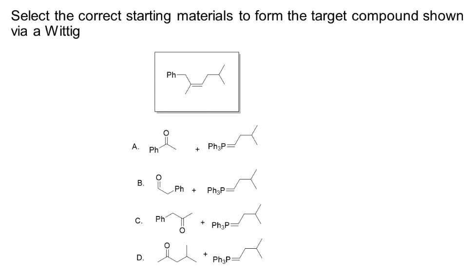 Select the correct starting materials to form the target compound shown
via a Wittig
A.
B.
C.
D.
Ph
O
Ph
Ph
+
Ph3P:
Ph + Ph3P
+
Ph3P:
Ph3P