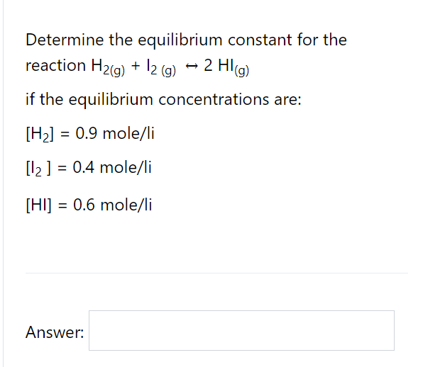 Determine the equilibrium constant for the
reaction H2(g) + l2 (g)
2 Hl(g)
if the equilibrium concentrations are:
[H2]
= 0.9 mole/li
[l2 ] = 0.4 mole/li
[HI] = 0.6 mole/li
Answer:
