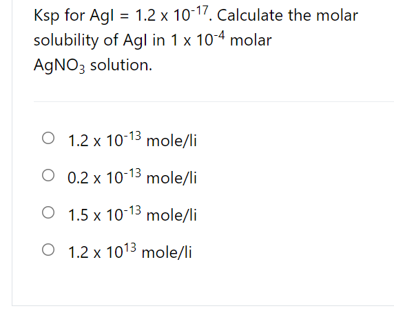 Ksp for Agl = 1.2 x 10-17. Calculate the molar
%3D
solubility of Agl in 1 x 10-4 molar
AGNO3 solution.
O 1.2 x 10-13 mole/li
O 0.2 x 10-13 mole/li
O 1.5 x 10-13
mole/li
O 1.2 x 1013 mole/li
