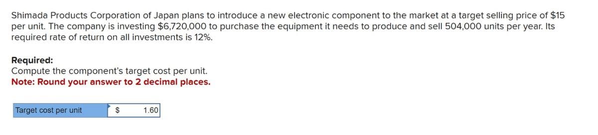 Shimada Products Corporation of Japan plans to introduce a new electronic component to the market at a target selling price of $15
per unit. The company is investing $6,720,000 to purchase the equipment it needs to produce and sell 504,000 units per year. Its
required rate of return on all investments is 12%.
Required:
Compute the component's target cost per unit.
Note: Round your answer to 2 decimal places.
Target cost per unit
$
1.60