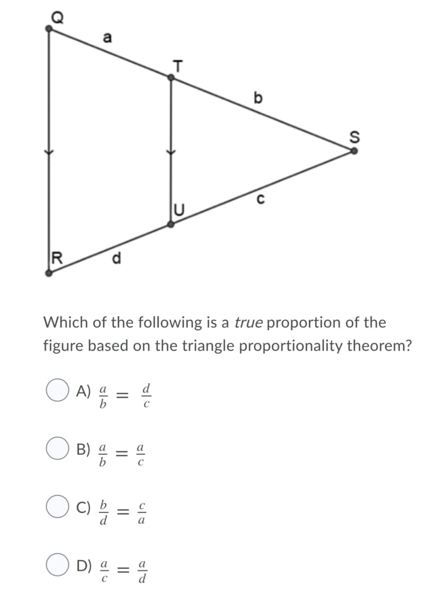 a
b
Which of the following is a true proportion of the
figure based on the triangle proportionality theorem?
A) =
C
B) % = 4
D)
= 4
a

