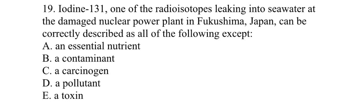 19. Iodine-131, one of the radioisotopes leaking into seawater at
the damaged nuclear power plant in Fukushima, Japan, can be
correctly described as all of the following except:
A. an essential nutrient
B. a contaminant
C. a carcinogen
D. a pollutant
E. a toxin
