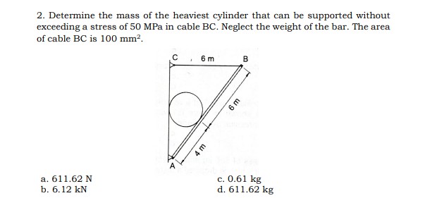 2. Determine the mass of the heaviest cylinder that can be supported without
exceeding a stress of 50 MPa in cable BC. Neglect the weight of the bar. The area
of cable BC is 100 mm?.
C. 6m
B
a. 611.62 N
b. 6.12 kN
c. 0.61 kg
d. 611.62 kg
4 m
