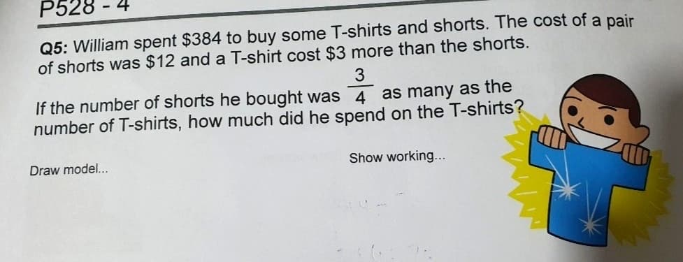 P528
Q5: William spent $384 to buy some T-shirts and shorts. The cost of a pair
of shorts was $12 and a T-shirt cost $3 more than the shorts.
-
3
If the number of shorts he bought was 4 as many as the
number of T-shirts, how much did he spend on the T-shirts?
Draw model...
Show working...