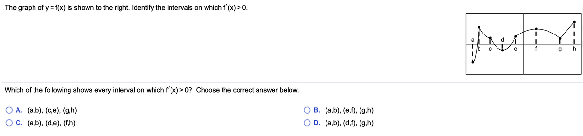 The graph of y = f(x) is shown to the right. Identify the intervals on which f'(x) > 0.
a
d
C
e
f
Which of the following shows every interval on which f'(x) > 0? Choose the correct answer below.
О В. (а,b), (е,), (g,h)
O D. (a,b), (d,f), (g,h)
О А. (а,b), (с,е), (g.h)
О С. (а,b), (d,е), (f,h)
