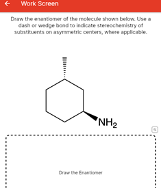 Work Screen
Draw the enantiomer of the molecule shown below. Use a
dash or wedge bond to indicate stereochemistry of
substituents on asymmetric centers, where applicable.
"NH2
Draw the Enantiomer
