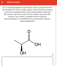 Work Screen
(S)-2-hydroxypropanoic acid (lactic acid) is produced in the
fermentation of milk to make yogurt. Some bacteria produce
a mixture of sterecisomers and some produce solely the
(R)-isomer. (S)-lactic acid is shown below. Draw the (R)-
isomer. Use a dash or wedge bond to indicate
stereochemistry of substituents on asymmetric centers,
where applicable.
OH
