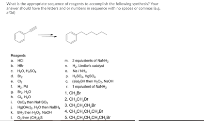 What is the appropriate sequence of reagents to accomplish the following synthesis? Your
answer should have the letters and or numbers in sequence with no spaces or commas (eg.
af3d)
Reagents
a. HCI
b. HBr
C HO, H,SO,
d. Br
e. C
1. H, Pd
9 Bra. H0
h. C, H0
i Os0, then NaHSO,
I HolOAc. H0 then NaBH,
k BH, then HO, NaOH
LO, then (CHs
m. 2 equivalents of NaNH,
n. H. Lindars catalyst
o. Na / NH,
P H,SO,. Hoso,
4 (a),BH then HO, NaOH
r. 1 equivalent of NaNH,
1. CH,Br
2. CH,CH,Br
3. CH,CH,CH,Br
4. CH,CH,CH,CH,Br
5. CH,CH,CH,CH,CH,Br
