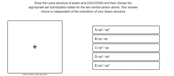 Draw the Lewis structure of acetic acid (CH.COOH) and then choose the
appropriate set hybridization states for the two central carbon atoms. Your answer
choice is independent of the orientation of your drawn structure.
A) sp / sp
B) sp / sp
C) sp / sp
D) sp / sp
E) sp? / sp?
Click to drawa new structure
+
