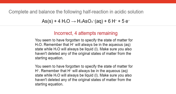 Complete and balance the following half-reaction in acidic solution
As(s) + 4 H:O → H:AsO. (aq) + 6 H* + 5 e-
Incorrect, 4 attempts remaining
You seem to have forgotten to specify the state of matter for
H:O. Remember that H* will always be in the aqueous (aq)
state while H:O will always be liquid (I). Make sure you also
haven't deleted any of the original states of matter from the
starting equation.
You seem to have forgotten to specify the state of matter for
H. Remember that H will always be in the aqueous (aq)
state while H:O will always be liquid (I). Make sure you also
haven't deleted any of the original states of matter from the
starting equation.
