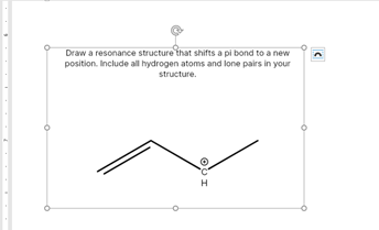 Draw a resonance structure that shifts a pi bond to a new
position. Include all hydrogen atoms and lone pairs in your
structure.
H
