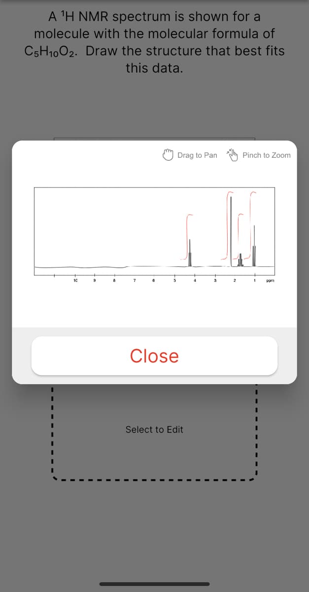 A 'H NMR spectrum is shown for a
molecule with the molecular formula of
C5H1002. Draw the structure that best fits
this data.
Drag to Pan
Pinch to Zoom
10
ppm
Close
Select to Edit
