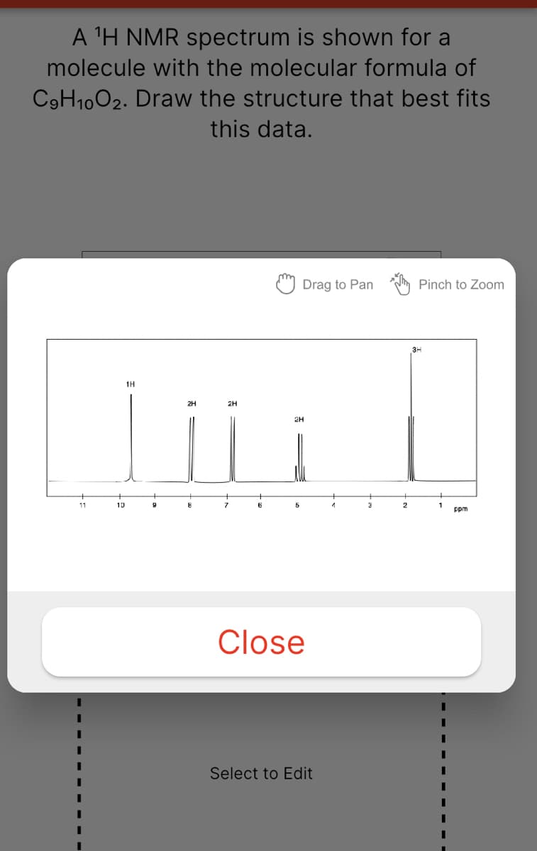 A 'H NMR spectrum is shown for a
molecule with the molecular formula of
C9H1002. Draw the structure that best fits
this data.
Drag to Pan
Pinch to Zoom
1H
2H
2H
2H
11
13
2
ppm
Close
Select to Edit
