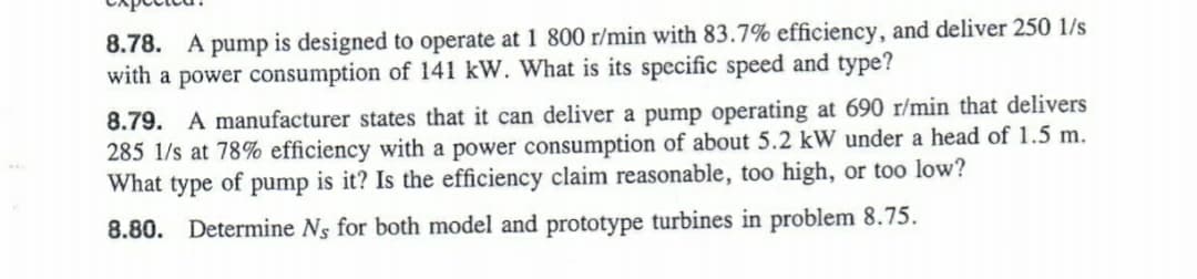 8.78. A pump is designed to operate at 1 800 r/min with 83.7% efficiency, and deliver 250 1/s
with a power consumption of 141 kW. What is its specific speed and type?
8.79. A manufacturer states that it can deliver a pump operating at 690 r/min that delivers
285 1/s at 78% efficiency with a power consumption of about 5.2 kW under a head of 1.5 m.
What type of pump is it? Is the efficiency claim reasonable, too high, or too low?
8.80. Determine Ns for both model and prototype turbines in problem 8.75.
