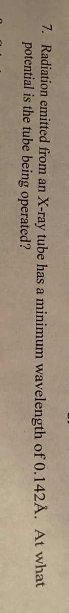 7. Radiation emitted from an X-ray tube has a minimum wavelength of 0.142Å. At what
potential is the tube being operated?
