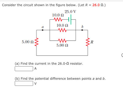 Consider the circuit shown in the figure below. (Let R = 26.0 0.)
25.0 V
10.0 0
10.0 0
b.
5.00 n.
5.00 N
(a) Find the current in the 26.0-0 resistor.
A
(b) Find the potential difference between points a and b.
V
