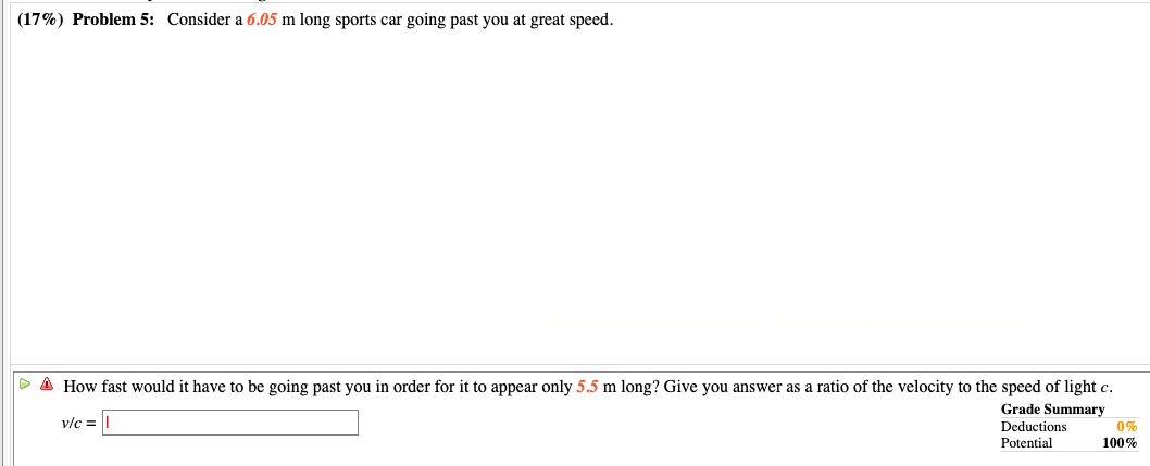 (17%) Problem 5: Consider a 6.05 m long sports car going past you at great speed.
D A How fast would it have to be going past you in order for it to appear only 5.5 m long? Give you answer as a ratio of the velocity to the speed of light c.
v/c =||
Grade Summary
0%
Deductions
Potential
100%
