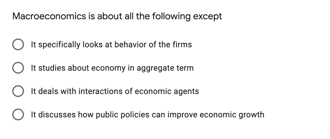 Macroeconomics is about all the following except
It specifically looks at behavior of the firms
It studies about economy in aggregate term
It deals with interactions of economic agents
O It discusses how public policies can improve economic growth