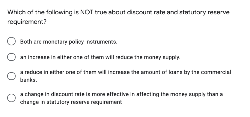 Which of the following is NOT true about discount rate and statutory reserve
requirement?
Both are monetary policy instruments.
O an increase in either one of them will reduce the money supply.
a reduce in either one of them will increase the amount of loans by the commercial
banks.
a change in discount rate is more effective in affecting the money supply than a
change in statutory reserve requirement