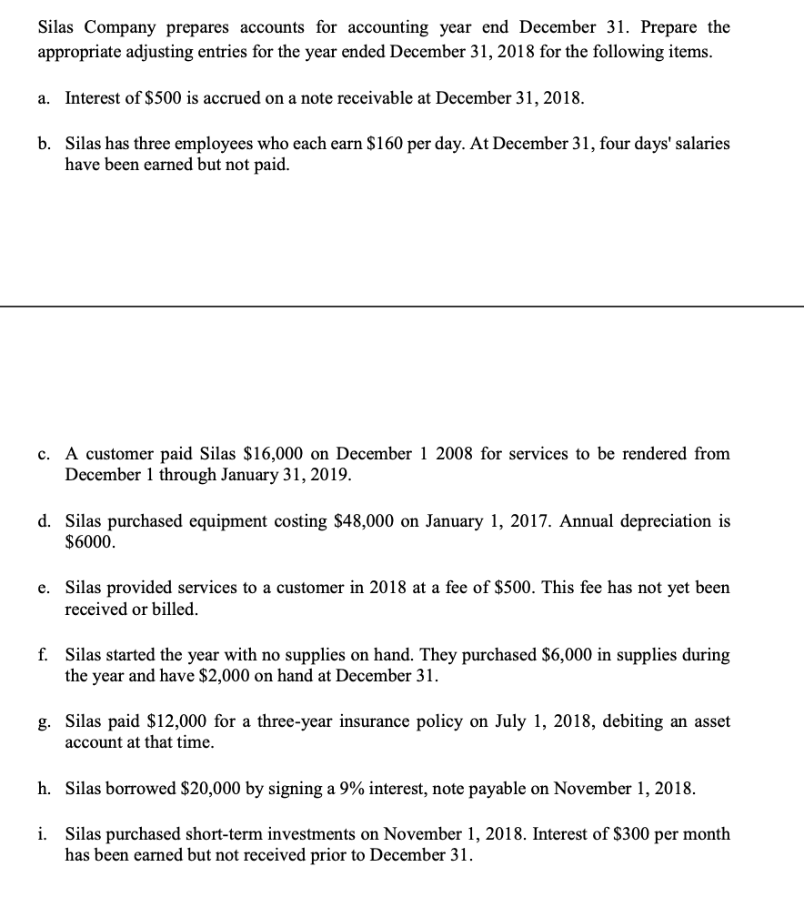 Silas Company prepares accounts for accounting year end December 31. Prepare the
appropriate adjusting entries for the year ended December 31, 2018 for the following items.
a. Interest of $500 is accrued on a note receivable at December 31, 2018.
b. Silas has three employees who each earn $160 per day. At December 31, four days' salaries
have been earned but not paid.
c. A customer paid Silas $16,000 on December 1 2008 for services to be rendered from
December 1 through January 31, 2019.
d. Silas purchased equipment costing $48,000 on January 1, 2017. Annual depreciation is
$6000.
e. Silas provided services to a customer in 2018 at a fee of $500. This fee has not yet been
received or billed.
f. Silas started the year with no supplies on hand. They purchased $6,000 in supplies during
the year and have $2,000 on hand at December 31.
g. Silas paid $12,000 for a three-year insurance policy on July 1, 2018, debiting an asset
account at that time.
h. Silas borrowed $20,000 by signing a 9% interest, note payable on November 1, 2018.
i. Silas purchased short-term investments on November 1, 2018. Interest of $300 per month
has been earned but not received prior to December 31.