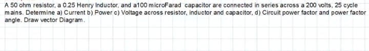 A 50 ohm resistor, a 0.25 Henry Inductor, and a100 microFarad capacitor are connected in series across a 200 volts, 25 cycle
mains. Determine a) Current b) Power c) Voltage across resistor, inductor and capacitor, d) Circuit power factor and power factor
angle. Draw vector Diagram.
