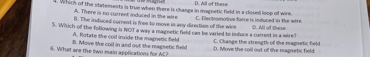 magnet
D. All of these
4. Which of the statements is true when there is change in magnetic field in a closed loop of wire.
A. There is no current induced in the wire
C. Electromotive force is induced in the wire
B. The induced current is free to move in any direction of the wire
D. All of these
5. Which of the following is NOT a way a magnetic field can be varied to induce a current in a wire?
A. Rotate the coil inside the magnetic field
B. Move the coil in and out the magnetic field
C. Change the strength of the magnetic field
D. Move the coil out of the magnetic field
6. What are the two main applications for AC?
