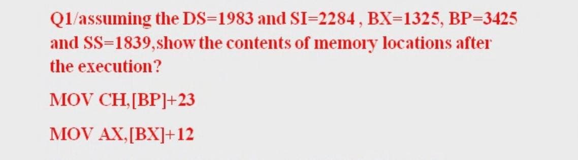 Ql/assuming the DS=1983 and SI=2284 , BX=1325, BP=3425
and SS=1839,show the contents of memory locations after
the execution?
MOV CH,[BP]+23
MOV AX,[BX]+12
