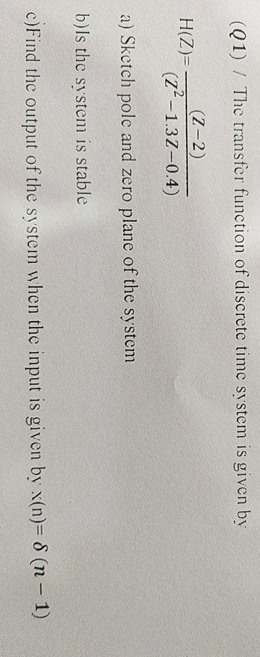 (Q1) / The transfer function of discrete time system is given by
H(Z)=
(Z-2)
(Z²-1.3Z-0.4)
a) Sketch pole and zero plane of the system
b)Is the system is stable
c)Find the output of the system when the input is given by x(n)= 8 (n − 1)