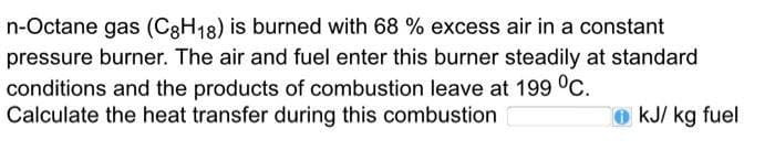 n-Octane gas (C8H18) is burned with 68 % excess air in a constant
pressure burner. The air and fuel enter this burner steadily at standard
conditions and the products of combustion leave at 199 °C.
Calculate the heat transfer during this combustion
kJ/kg fuel