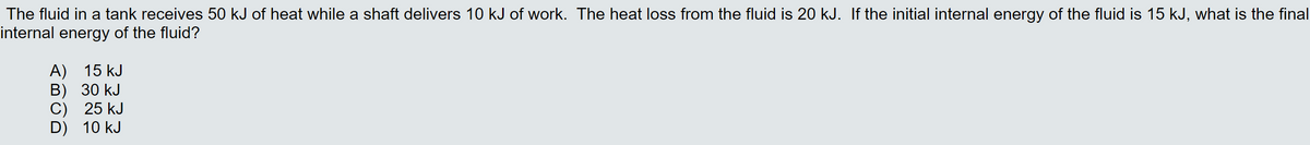 The fluid in a tank receives 50 kJ of heat while a shaft delivers 10 kJ of work. The heat loss from the fluid is 20 kJ. If the initial internal energy of the fluid is 15 kJ, what is the final
internal energy of the fluid?
A) 15 kJ
В) 30 kJ
С) 25 kJ
D) 10 kJ
