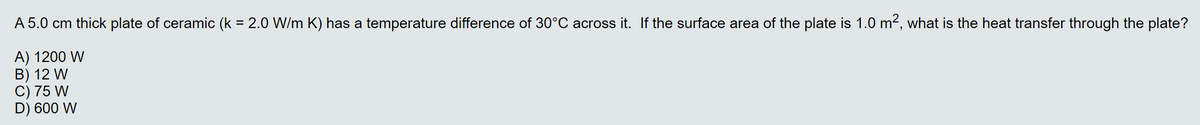 A 5.0 cm thick plate of ceramic (k = 2.0 W/m K) has a temperature difference of 30°C across it. If the surface area of the plate is 1.0 m², what is the heat transfer through the plate?
A) 1200 W
B) 12 W
C) 75 W
D) 600 W
