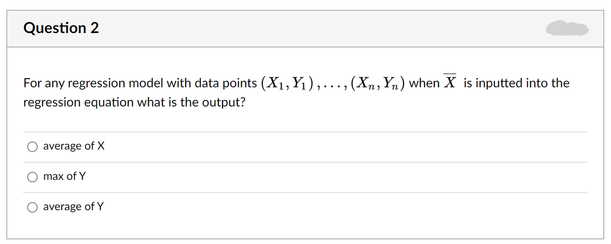 Question 2
For any regression model with data points (X1, Y1),..., (Xn,Yn) when X is inputted into the
regression equation what is the output?
average of X
max of Y
average of Y
