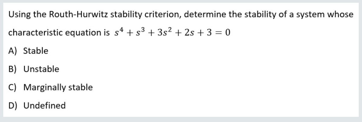 Using the Routh-Hurwitz stability criterion, determine the stability of a system whose
characteristic equation is s4 + s³ + 3s² + 2s + 3 = 0
A) Stable
B) Unstable
C) Marginally stable
D) Undefined
