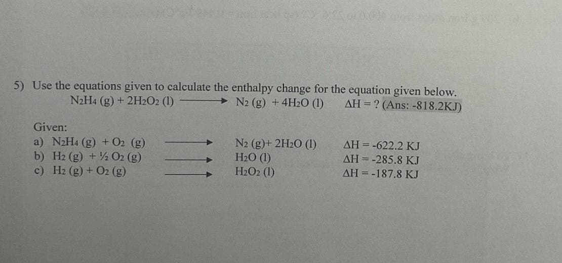 deal gas 20 3.65 or 0.000 atosto
5) Use the equations given to calculate the enthalpy change for the equation given below.
N2H4 (g) + 2H₂O2 (1)
N2 (g) + 4H₂O (1)
AH = ? (Ans: -818.2KJ)
Given:
a) N₂H4 (g) + O2 (g)
b) H2 (g) + O2 (g)
c) H2 (g) + O2 (g)
N2 (g) + 2H₂O (1)
H₂O (1)
H₂O2 (1)
AH = -622.2 KJ
AH = -285.8 KJ
ΔΗ = -187.8 ΚΙ