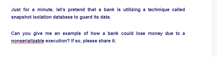 Just for a minute, let's pretend that a bank is utilizing a technique called
snapshot isolation database to guard its data.
Can you give me an example of how a bank could lose money due to a
nonserializable execution? If so, please share it.