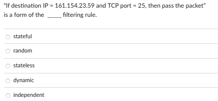 "If destination IP = 161.154.23.59 and TCP port = 25, then pass the packet"
is a form of the
filtering rule.
stateful
random
stateless
O dynamic
O independent