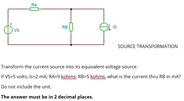 +
VS
RA
RB
IS
SOURCE TRANSFORMATION
Transform the current source into its equivalent voltage source.
If VS=5 volts; Is=2 mA; RA=9 kohms; RB-5 kohms, what is the current thru RB in mA?
Do not include the unit.
The answer must be in 2 decimal places.