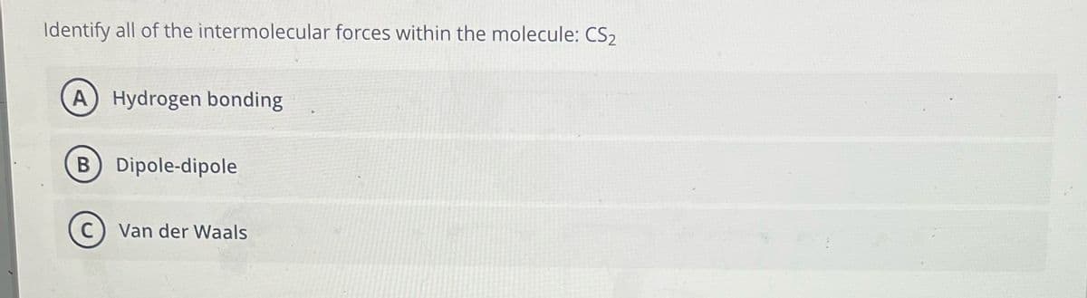 Identify all of the intermolecular forces within the molecule: CS₂
A) Hydrogen bonding
B) Dipole-dipole
C) Van der Waals