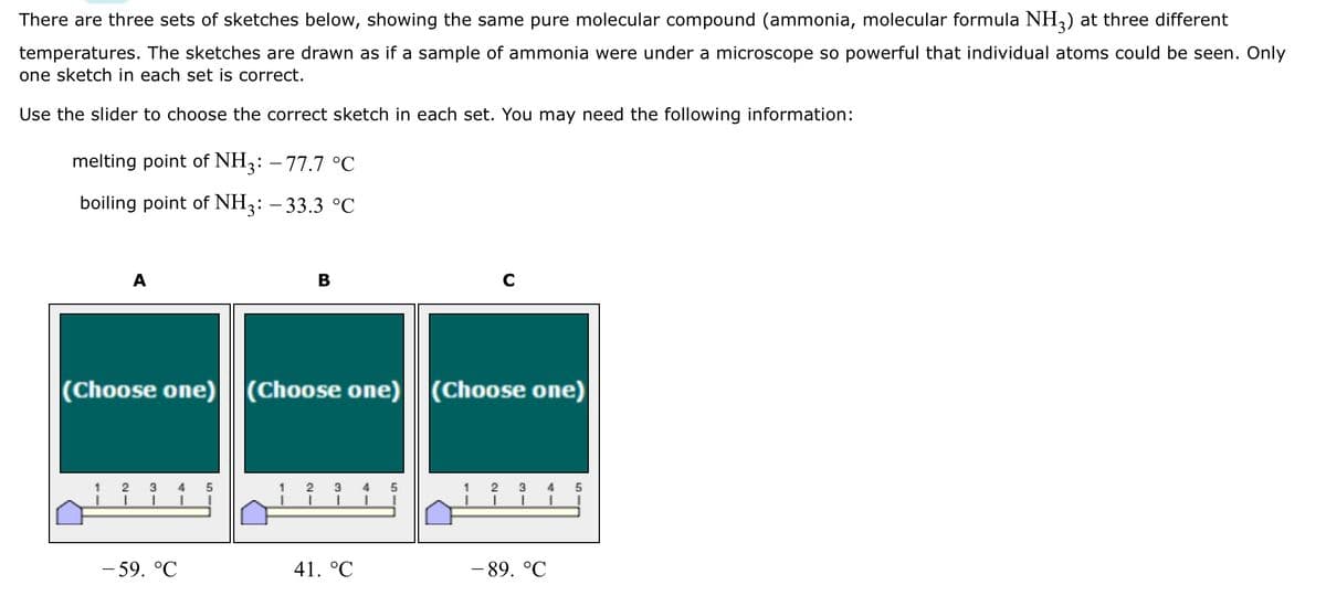 There are three sets of sketches below, showing the same pure molecular compound (ammonia, molecular formula NH3) at three different
temperatures. The sketches are drawn as if a sample of ammonia were under a microscope so powerful that individual atoms could be seen. Only
one sketch in each set is correct.
Use the slider to choose the correct sketch in each set. You may need the following information:
melting point of NH3: -77.7 °C
boiling point of NH3: -33.3 °C
(Choose one) (Choose
1
2
3 4 5
I
B
- 59. °℃
one)
(Choose one) (Choose one)
1 2 3
41. °C
I
5
1
3 4 5
I
-89. °℃