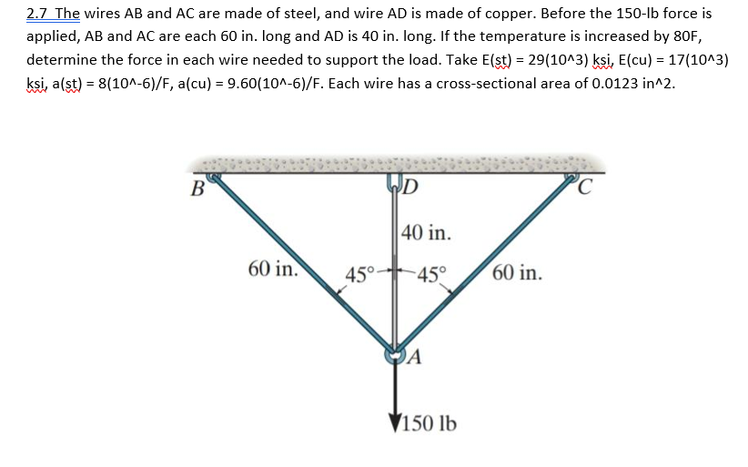 2.7 The wires AB and AC are made of steel, and wire AD is made of copper. Before the 150-lb force is
applied, AB and AC are each 60 in. long and AD is 40 in. long. If the temperature is increased by 80F,
determine the force in each wire needed to support the load. Take E(st) = 29(10^3) ksi, E(cu) = 17(10^3)
ksi, a(st) = 8(10^-6)/F, a(cu) = 9.60(10^-6)/F. Each wire has a cross-sectional area of 0.0123 in^2.
B
60 in.
45°
D
40 in.
-45°
A
150 lb
60 in.
C