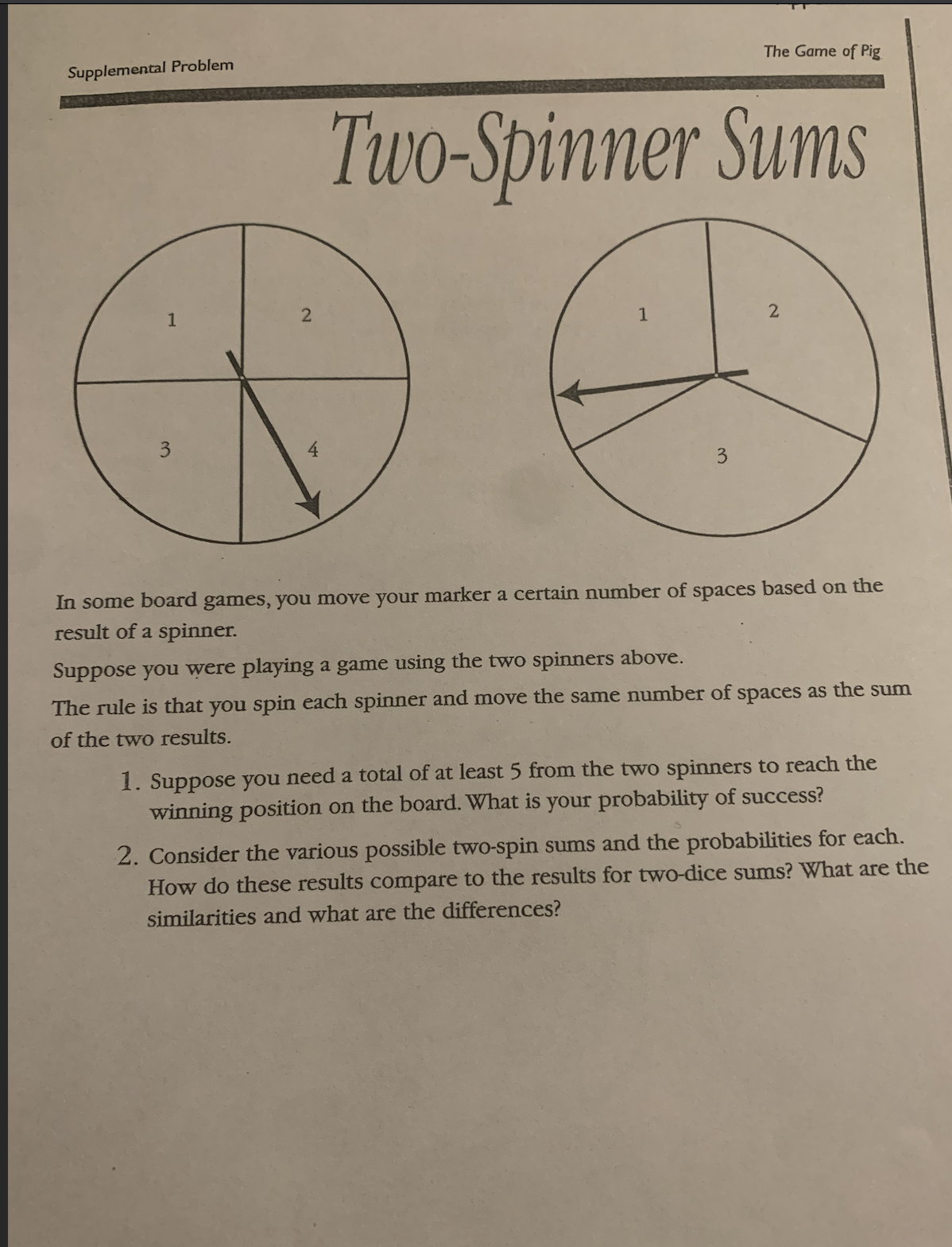 Supplemental Problem
1
2
Two-Spinner Sums
1
The Game of Pig
3
2
In some board games, you move your marker a certain number of spaces based on the
result of a spinner.
Suppose you were playing a game using the two spinners above.
The rule is that you spin each spinner and move the same number of spaces as the sum
of the two results.
1. Suppose you need a total of at least 5 from the two spinners to reach the
winning position on the board. What is your probability of success?
2. Consider the various possible two-spin sums and the probabilities for each.
How do these results compare to the results for two-dice sums? What are the
similarities and what are the differences?